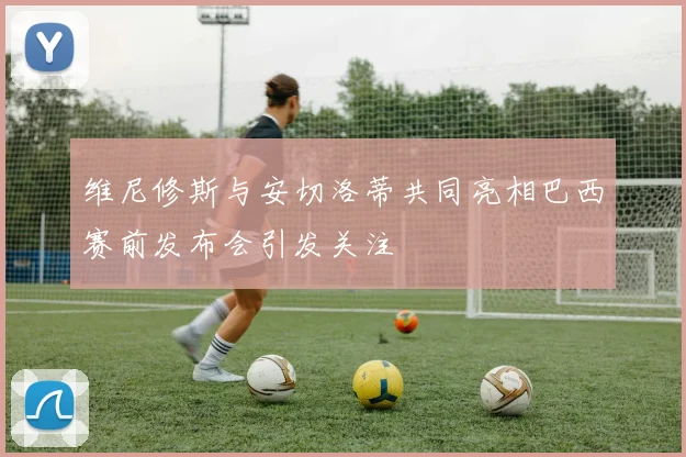 维尼修斯与安切洛蒂共同亮相巴西赛前发布会引发关注