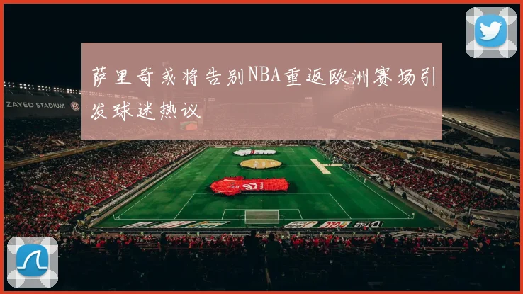 萨里奇或将告别NBA重返欧洲赛场引发球迷热议