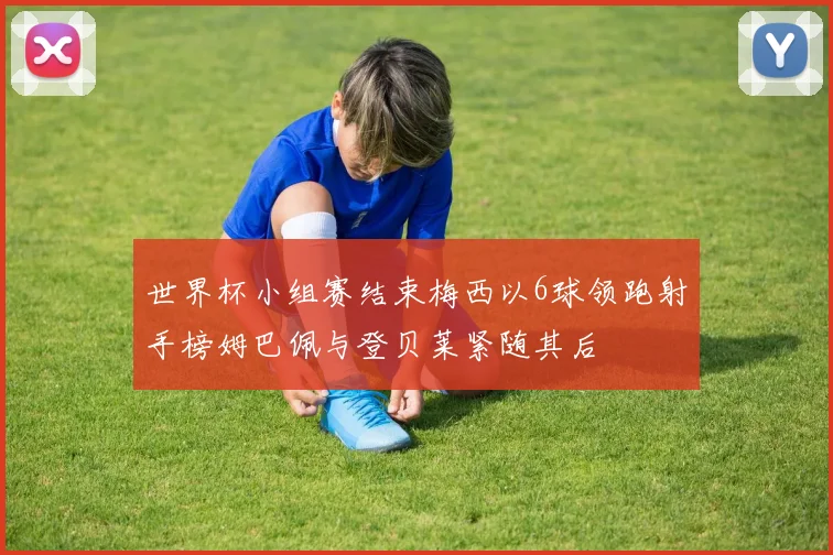 世界杯小组赛结束梅西以6球领跑射手榜姆巴佩与登贝莱紧随其后