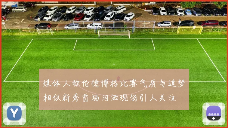 媒体人称伦德博格比赛气质与追梦相似新秀首场泪洒现场引人关注