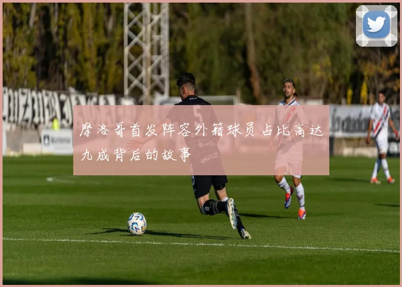 摩洛哥首发阵容外籍球员占比高达九成背后的故事