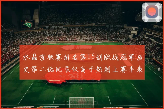 水晶宫联赛排名第15创欧战冠军历史第二低纪录仅高于热刺上赛季表现