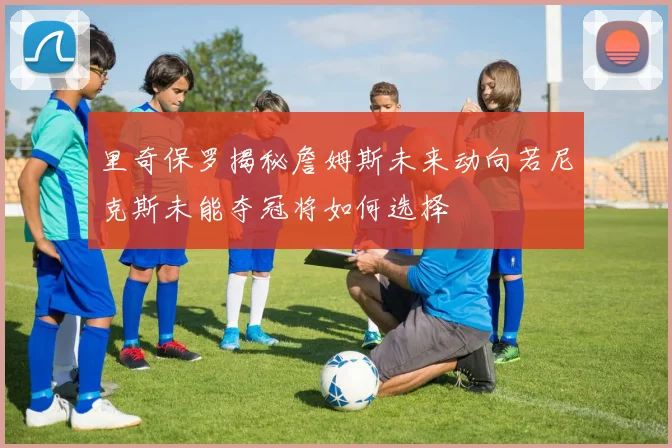 里奇保罗揭秘詹姆斯未来动向若尼克斯未能夺冠将如何选择