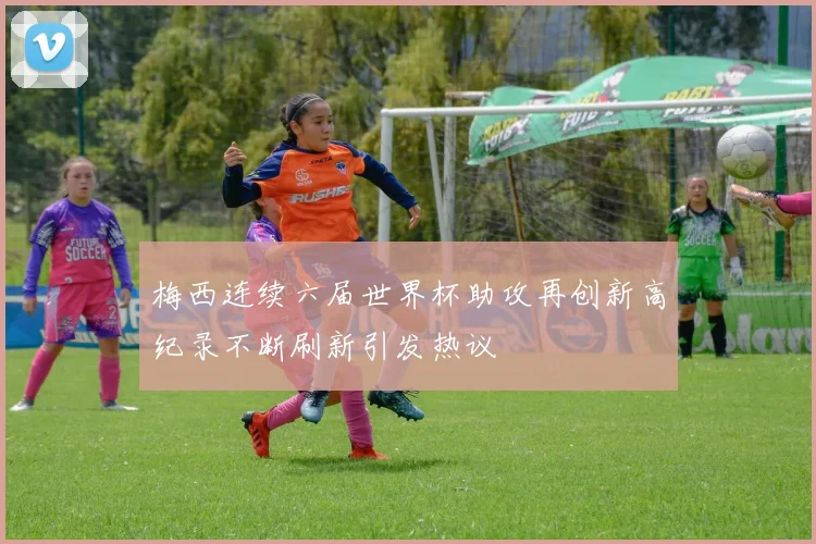梅西连续六届世界杯助攻再创新高纪录不断刷新引发热议