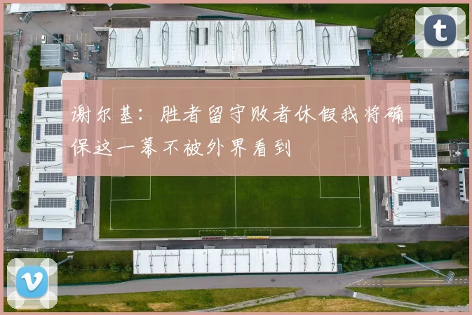 谢尔基：胜者留守败者休假我将确保这一幕不被外界看到