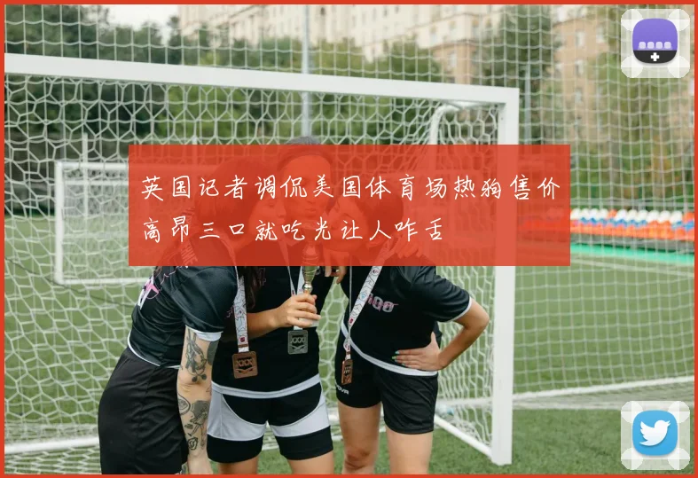 英国记者调侃美国体育场热狗售价高昂三口就吃光让人咋舌