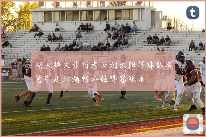 湖人热火步行者马刺太阳等球队有意引进沙梅特加强阵容深度