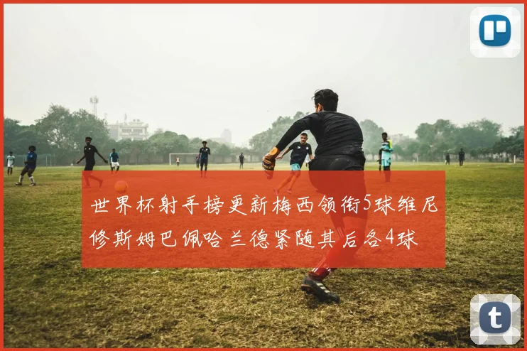 世界杯射手榜更新梅西领衔5球维尼修斯姆巴佩哈兰德紧随其后各4球