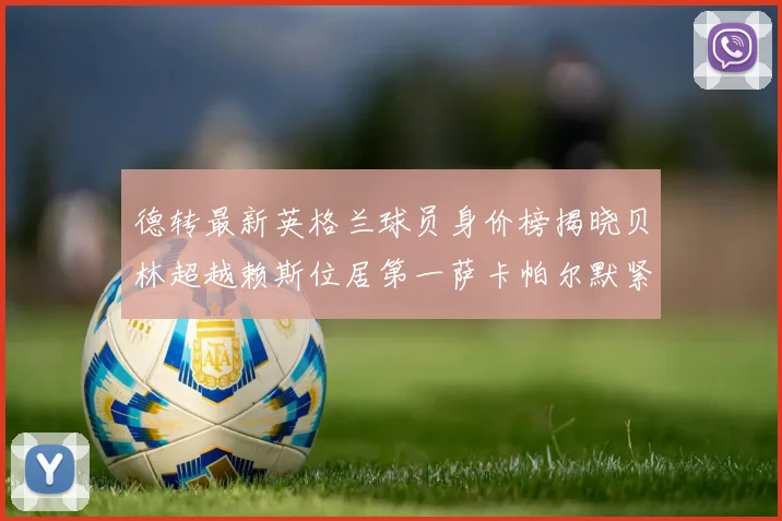 德转最新英格兰球员身价榜揭晓贝林超越赖斯位居第一萨卡帕尔默紧随其后