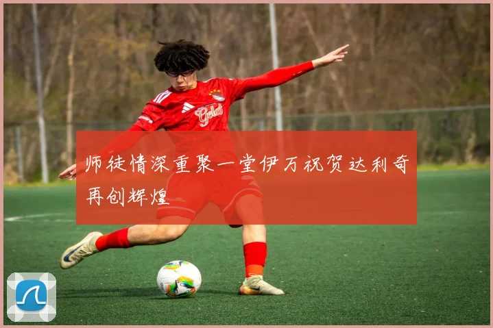 师徒情深重聚一堂伊万祝贺达利奇再创辉煌