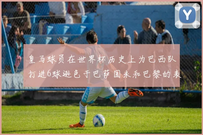 皇马球员在世界杯历史上为巴西队打进6球逊色于巴萨国米和巴黎的表现