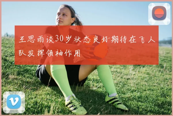 王思雨谈30岁状态良好期待在飞人队发挥领袖作用