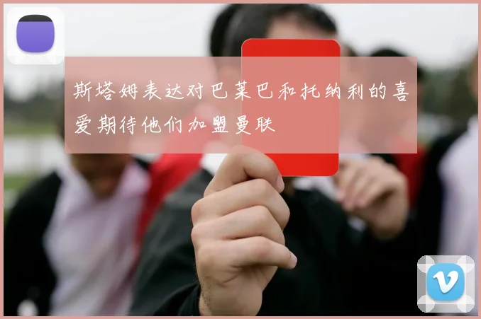 斯塔姆表达对巴莱巴和托纳利的喜爱期待他们加盟曼联