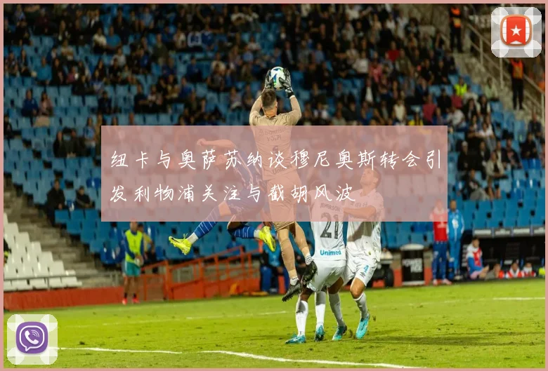 纽卡与奥萨苏纳谈穆尼奥斯转会引发利物浦关注与截胡风波