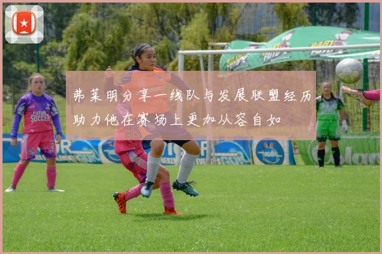 弗莱明分享一线队与发展联盟经历助力他在赛场上更加从容自如