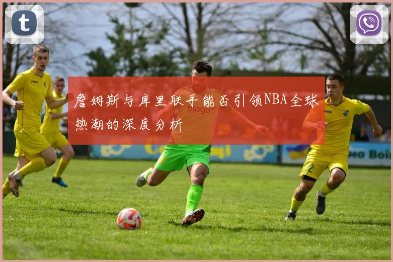 詹姆斯与库里联手能否引领NBA全球热潮的深度分析